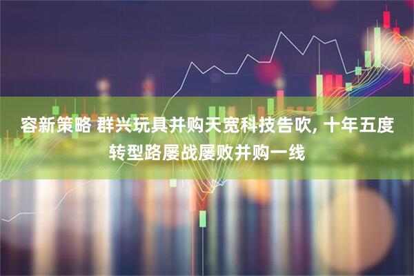 容新策略 群兴玩具并购天宽科技告吹, 十年五度转型路屡战屡败并购一线