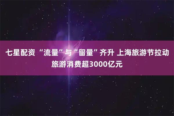 七星配资 “流量”与“留量”齐升 上海旅游节拉动旅游消费超3000亿元