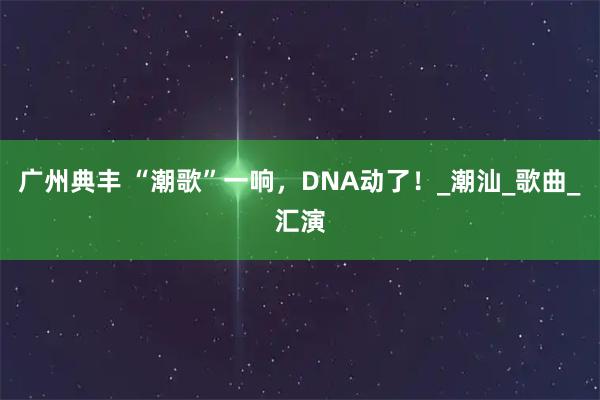广州典丰 “潮歌”一响,DNA动了!_潮汕_歌曲_汇演