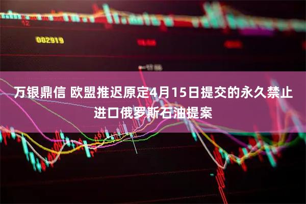 万银鼎信 欧盟推迟原定4月15日提交的永久禁止进口俄罗斯石油提案