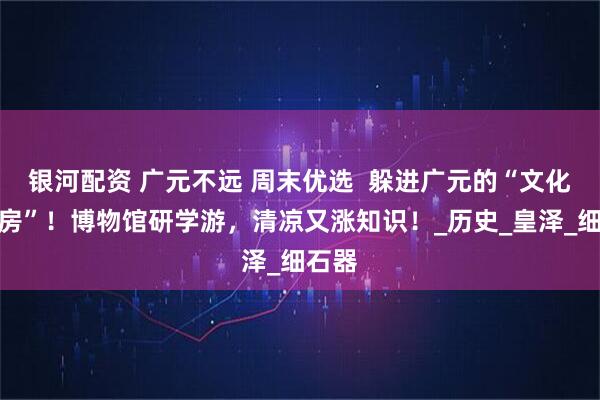 银河配资 广元不远 周末优选 躲进广元的“文化空调房”!博物馆研学游,清凉又涨知识!_历史_皇泽_细石器