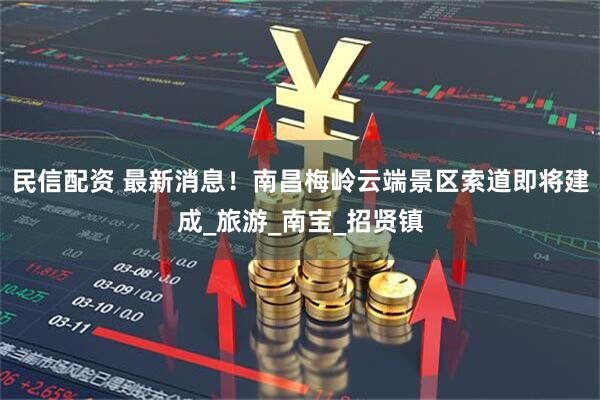 民信配资 最新消息!南昌梅岭云端景区索道即将建成_旅游_南宝_招贤镇