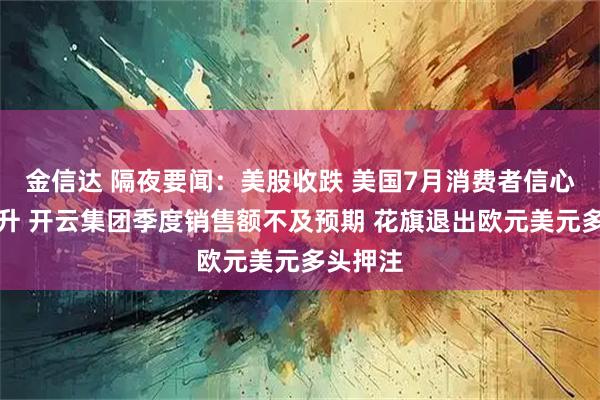 金信达 隔夜要闻:美股收跌 美国7月消费者信心指数回升 开云集团季度销售额不及预期 花旗退出欧元美元多头押注
