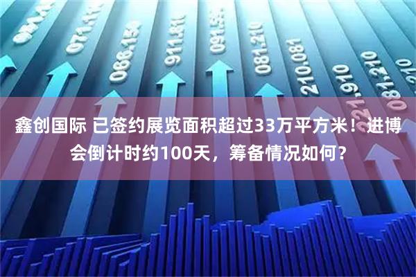 鑫创国际 已签约展览面积超过33万平方米!进博会倒计时约100天,筹备情况如何?