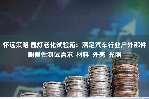 怀远策略 氙灯老化试验箱:满足汽车行业户外部件耐候性测试需求_材料_外壳_光照