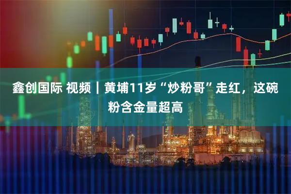 鑫创国际 视频｜黄埔11岁“炒粉哥”走红，这碗粉含金量超高