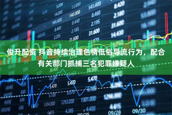 俊升配资 抖音持续治理色情低俗导流行为，配合有关部门抓捕三名犯罪嫌疑人