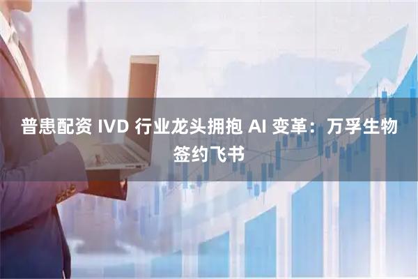 普患配资 IVD 行业龙头拥抱 AI 变革：万孚生物签约飞书