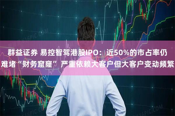 群益证券 易控智驾港股IPO：近50%的市占率仍难堵“财务窟窿” 严重依赖大客户但大客户变动频繁