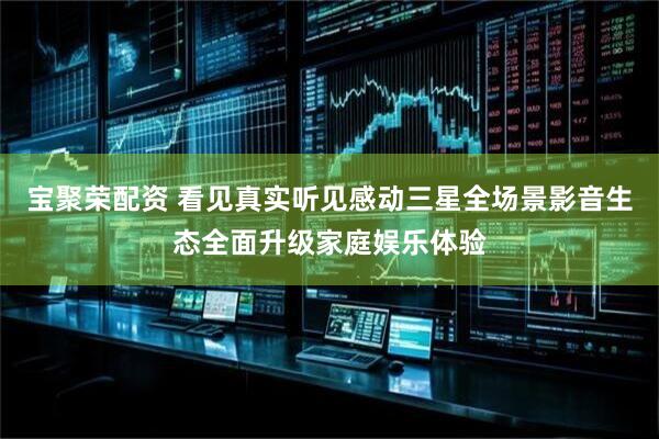 宝聚荣配资 看见真实听见感动三星全场景影音生态全面升级家庭娱乐体验