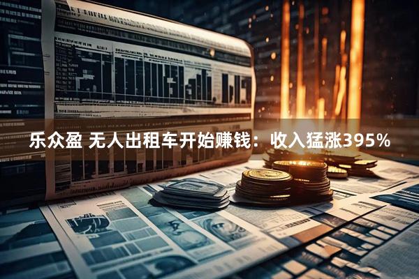 乐众盈 无人出租车开始赚钱：收入猛涨395%