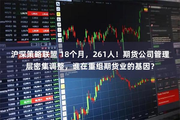 沪深策略联盟 18个月,261人!期货公司管理层密集调整,谁在重组期货业的基因?