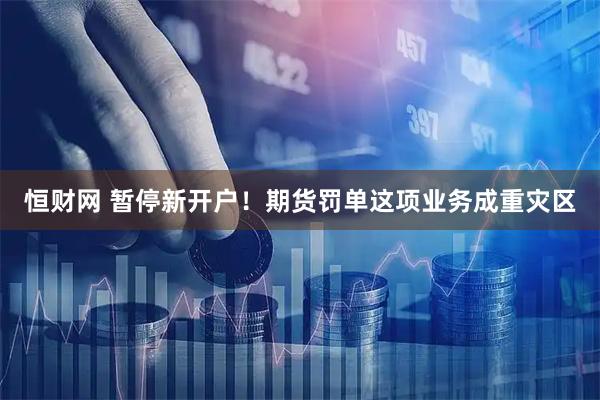 恒财网 暂停新开户！期货罚单这项业务成重灾区