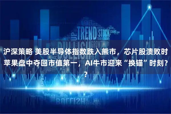 沪深策略 美股半导体指数跌入熊市,芯片股溃败时苹果盘中夺回市值第一,AI牛市迎来“换锚”时刻?
