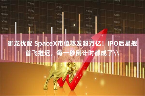 御龙优配 SpaceX市值蒸发超万亿！IPO后星舰首飞推迟，每一秒倒计时都成了\