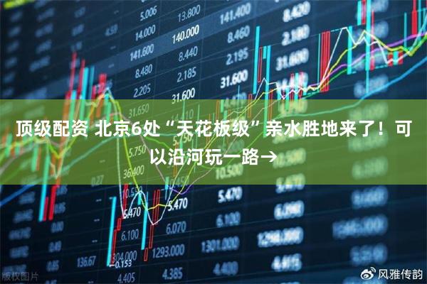 顶级配资 北京6处“天花板级”亲水胜地来了！可以沿河玩一路→