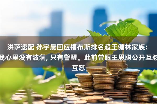 洪萨速配 孙宇晨回应福布斯排名超王健林家族: 我心里没有波澜, 只有警醒。此前曾跟王思聪公开互怼