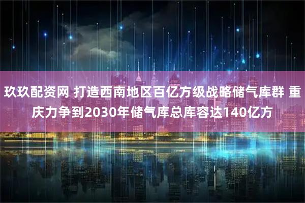 玖玖配资网 打造西南地区百亿方级战略储气库群 重庆力争到2030年储气库总库容达140亿方