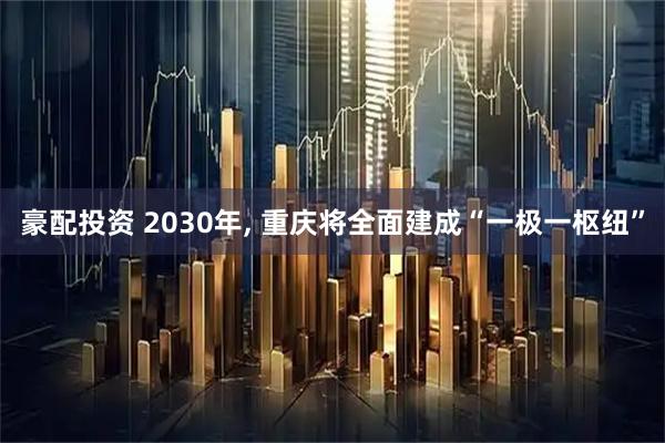 豪配投资 2030年, 重庆将全面建成“一极一枢纽”