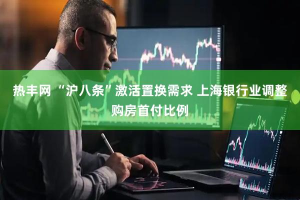 热丰网 “沪八条”激活置换需求 上海银行业调整购房首付比例