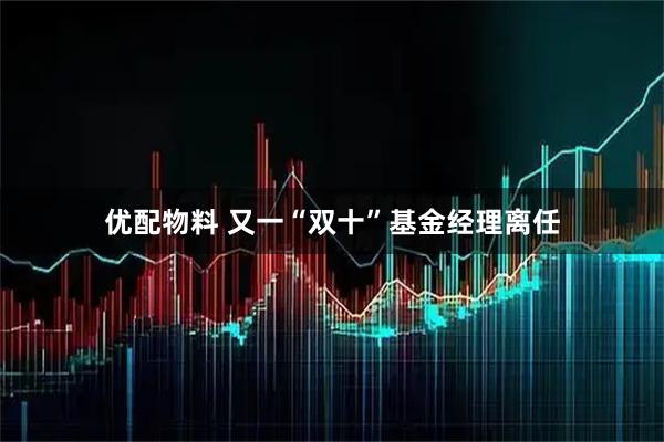 优配物料 又一“双十”基金经理离任
