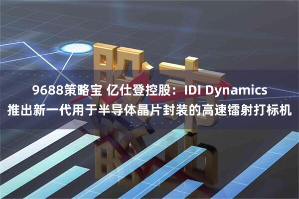 9688策略宝 亿仕登控股：IDI Dynamics推出新一代用于半导体晶片封装的高速镭射打标机